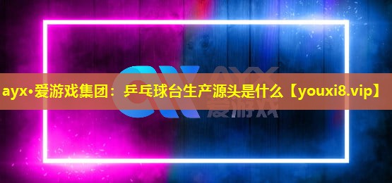 ayx·爱游戏集团：乒乓球台生产源头是什么