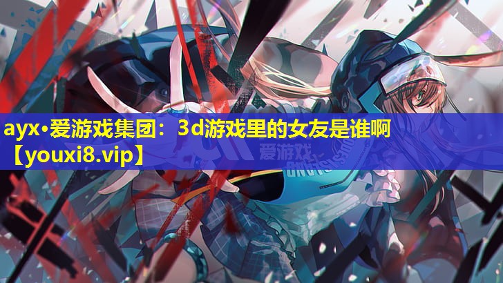 ayx·爱游戏集团：3d游戏里的女友是谁啊
