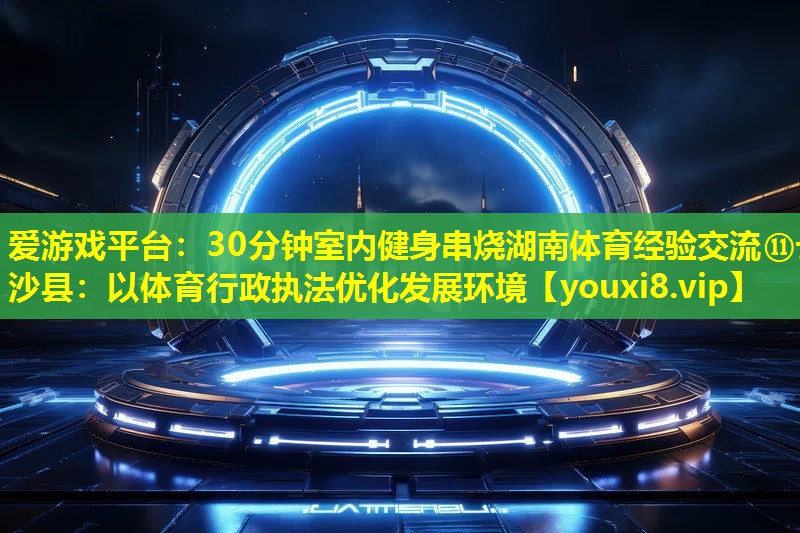 30分钟室内健身串烧湖南体育经验交流⑪长沙县：以体育行政执法优化发展环境